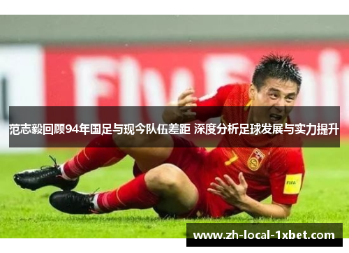 范志毅回顾94年国足与现今队伍差距 深度分析足球发展与实力提升