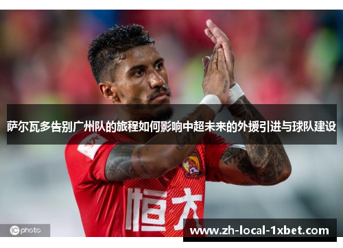 萨尔瓦多告别广州队的旅程如何影响中超未来的外援引进与球队建设
