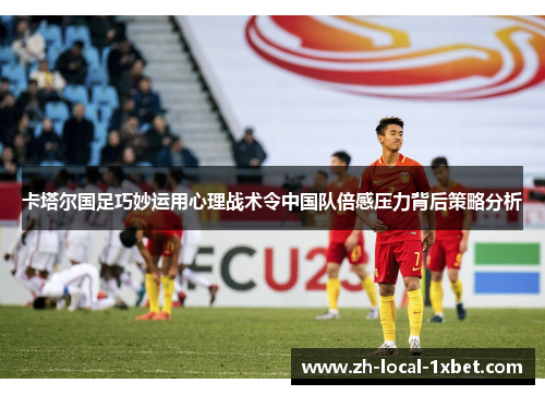 卡塔尔国足巧妙运用心理战术令中国队倍感压力背后策略分析