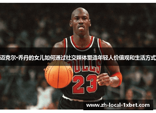 迈克尔·乔丹的女儿如何通过社交媒体塑造年轻人价值观和生活方式