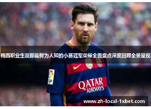 梅西职业生涯那些鲜为人知的小赛冠军荣耀全面盘点深度回顾全景呈现