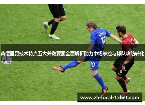 莫德里奇技术特点五大关键要素全面解析助力中场掌控与球队攻防转化