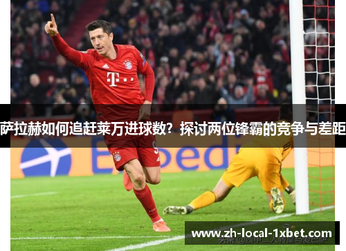 萨拉赫如何追赶莱万进球数?探讨两位锋霸的竞争与差距 萨拉赫如何追赶莱万进球数?探讨两位锋霸的竞争与差距