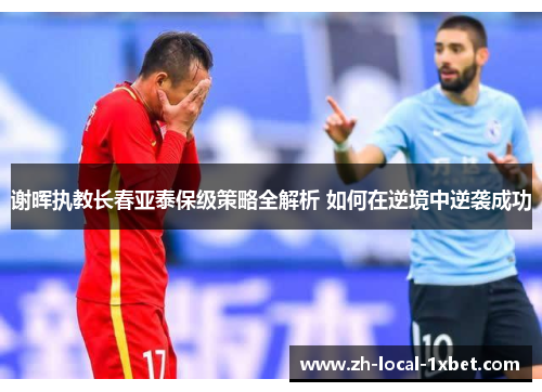 谢晖执教长春亚泰保级策略全解析 如何在逆境中逆袭成功 谢晖执教长春亚泰保级策略全解析 如何在逆境中逆袭成功
