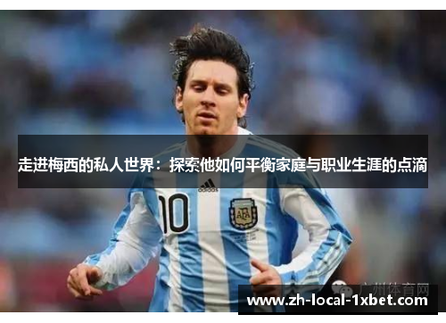 走进梅西的私人世界：探索他如何平衡家庭与职业生涯的点滴