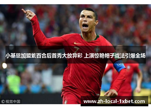 小基恩加盟紫百合后首秀大放异彩 上演惊艳帽子戏法引爆全场