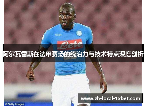 阿尔瓦雷斯在法甲赛场的统治力与技术特点深度剖析