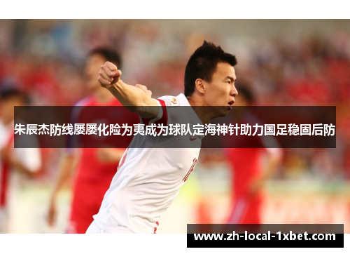 朱辰杰防线屡屡化险为夷成为球队定海神针助力国足稳固后防 朱辰杰防线屡屡化险为夷成为球队定海神针助力国足稳固后防